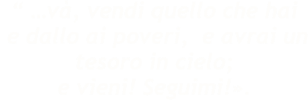 “ …và, vendi quello che hai  e dallo ai poveri,  e avrai un tesoro in cielo;  e vieni! Seguimi!».