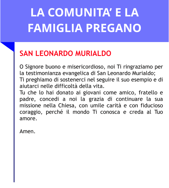 LA COMUNITA’ E LA FAMIGLIA PREGANO SAN LEONARDO MURIALDO  O Signore buono e misericordioso, noi Ti ringraziamo per la testimonianza evangelica di San Leonardo Murialdo;  Ti preghiamo di sostenerci nel seguire il suo esempio e di aiutarci nelle difficoltà della vita.  Tu che lo hai donato ai giovani come amico, fratello e padre, concedi a noi la grazia di continuare la sua missione nella Chiesa, con umile carità e con fiducioso coraggio, perché il mondo Ti conosca e creda al Tuo amore.   Amen.