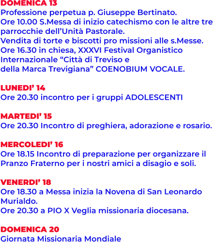 DOMENICA 13 Professione perpetua p. Giuseppe Bertinato. Ore 10.00 S.Messa di inizio catechismo con le altre tre  parrocchie dell’Unità Pastorale. Vendita di torte e biscotti pro missioni alle s.Messe. Ore 16.30 in chiesa, XXXVI Festival Organistico Internazionale “Città di Treviso e  della Marca Trevigiana” COENOBIUM VOCALE.  LUNEDI’ 14  Ore 20.30 incontro per i gruppi ADOLESCENTI  MARTEDI’ 15 Ore 20.30 Incontro di preghiera, adorazione e rosario.  MERCOLEDI’ 16 Ore 18.15 Incontro di preparazione per organizzare il  Pranzo Fraterno per i nostri amici a disagio e soli.  VENERDI’ 18 Ore 18.30 a Messa inizia la Novena di San Leonardo  Murialdo. Ore 20.30 a PIO X Veglia missionaria diocesana.  DOMENICA 20 Giornata Missionaria Mondiale