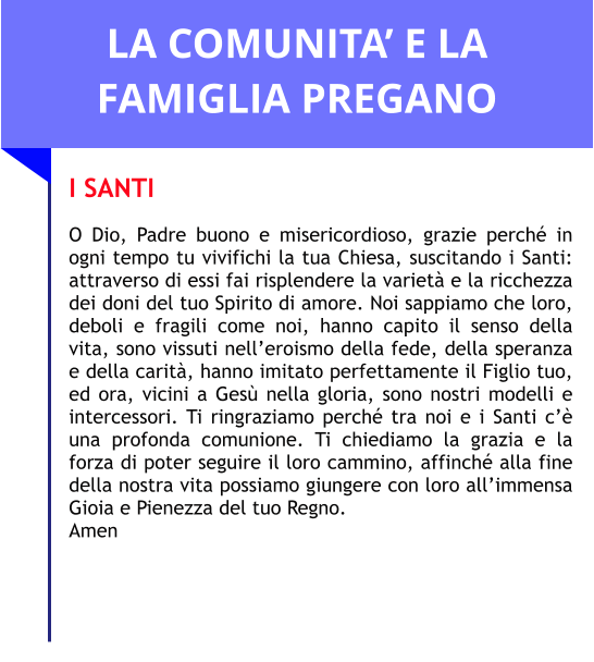 LA COMUNITA’ E LA FAMIGLIA PREGANO I SANTI  O Dio, Padre buono e misericordioso, grazie perché in ogni tempo tu vivifichi la tua Chiesa, suscitando i Santi: attraverso di essi fai risplendere la varietà e la ricchezza dei doni del tuo Spirito di amore. Noi sappiamo che loro, deboli e fragili come noi, hanno capito il senso della vita, sono vissuti nell’eroismo della fede, della speranza e della carità, hanno imitato perfettamente il Figlio tuo, ed ora, vicini a Gesù nella gloria, sono nostri modelli e intercessori. Ti ringraziamo perché tra noi e i Santi c’è una profonda comunione. Ti chiediamo la grazia e la forza di poter seguire il loro cammino, affinché alla fine della nostra vita possiamo giungere con loro all’immensa Gioia e Pienezza del tuo Regno. Amen