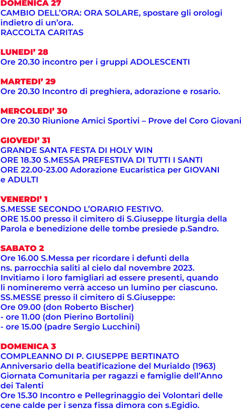 DOMENICA 27 CAMBIO DELL’ORA: ORA SOLARE, spostare gli orologi  indietro di un’ora.  RACCOLTA CARITAS  LUNEDI’ 28  Ore 20.30 incontro per i gruppi ADOLESCENTI  MARTEDI’ 29 Ore 20.30 Incontro di preghiera, adorazione e rosario.  MERCOLEDI’ 30 Ore 20.30 Riunione Amici Sportivi – Prove del Coro Giovani  GIOVEDI’ 31 GRANDE SANTA FESTA DI HOLY WIN ORE 18.30 S.MESSA PREFESTIVA DI TUTTI I SANTI ORE 22.00-23.00 Adorazione Eucaristica per GIOVANI e ADULTI  VENERDI’ 1 S.MESSE SECONDO L’ORARIO FESTIVO. ORE 15.00 presso il cimitero di S.Giuseppe liturgia della Parola e benedizione delle tombe presiede p.Sandro.  SABATO 2 Ore 16.00 S.Messa per ricordare i defunti della  ns. parrocchia saliti al cielo dal novembre 2023.  Invitiamo i loro famigliari ad essere presenti, quando  li nomineremo verrà acceso un lumino per ciascuno. SS.MESSE presso il cimitero di S.Giuseppe: Ore 09.00 (don Roberto Bischer)  - ore 11.00 (don Pierino Bortolini) - ore 15.00 (padre Sergio Lucchini)  DOMENICA 3 COMPLEANNO DI P. GIUSEPPE BERTINATO Anniversario della beatificazione del Murialdo (1963) Giornata Comunitaria per ragazzi e famiglie dell’Anno dei Talenti Ore 15.30 Incontro e Pellegrinaggio dei Volontari delle  cene calde per i senza fissa dimora con s.Egidio.