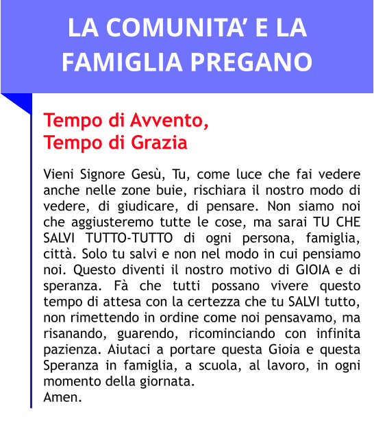 LA COMUNITA’ E LA FAMIGLIA PREGANO Tempo di Avvento,  Tempo di Grazia  Vieni Signore Gesù, Tu, come luce che fai vedere anche nelle zone buie, rischiara il nostro modo di vedere, di giudicare, di pensare. Non siamo noi che aggiusteremo tutte le cose, ma sarai TU CHE SALVI TUTTO-TUTTO di ogni persona, famiglia, città. Solo tu salvi e non nel modo in cui pensiamo noi. Questo diventi il nostro motivo di GIOIA e di speranza. Fà che tutti possano vivere questo tempo di attesa con la certezza che tu SALVI tutto, non rimettendo in ordine come noi pensavamo, ma risanando, guarendo, ricominciando con infinita pazienza. Aiutaci a portare questa Gioia e questa Speranza in famiglia, a scuola, al lavoro, in ogni momento della giornata.  Amen.