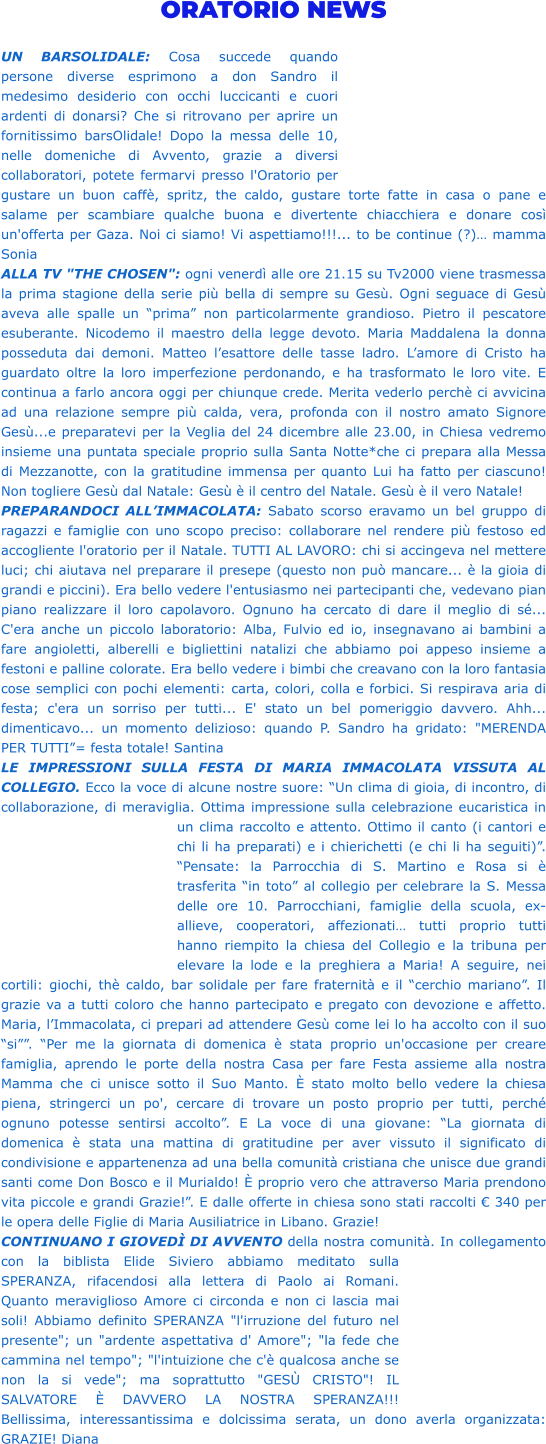 ORATORIO NEWS  UN BARSOLIDALE: Cosa succede quando persone diverse esprimono a don Sandro il medesimo desiderio con occhi luccicanti e cuori ardenti di donarsi? Che si ritrovano per aprire un fornitissimo barsOlidale! Dopo la messa delle 10, nelle domeniche di Avvento, grazie a diversi collaboratori, potete fermarvi presso l'Oratorio per gustare un buon caffè, spritz, the caldo, gustare torte fatte in casa o pane e salame per scambiare qualche buona e divertente chiacchiera e donare così un'offerta per Gaza. Noi ci siamo! Vi aspettiamo!!!... to be continue (?)… mamma Sonia  ALLA TV "THE CHOSEN": ogni venerdì alle ore 21.15 su Tv2000 viene trasmessa la prima stagione della serie più bella di sempre su Gesù. Ogni seguace di Gesù aveva alle spalle un “prima” non particolarmente grandioso. Pietro il pescatore esuberante. Nicodemo il maestro della legge devoto. Maria Maddalena la donna posseduta dai demoni. Matteo l’esattore delle tasse ladro. L’amore di Cristo ha guardato oltre la loro imperfezione perdonando, e ha trasformato le loro vite. E continua a farlo ancora oggi per chiunque crede. Merita vederlo perchè ci avvicina ad una relazione sempre più calda, vera, profonda con il nostro amato Signore Gesù...e preparatevi per la Veglia del 24 dicembre alle 23.00, in Chiesa vedremo insieme una puntata speciale proprio sulla Santa Notte*che ci prepara alla Messa di Mezzanotte, con la gratitudine immensa per quanto Lui ha fatto per ciascuno! Non togliere Gesù dal Natale: Gesù è il centro del Natale. Gesù è il vero Natale! PREPARANDOCI ALL’IMMACOLATA: Sabato scorso eravamo un bel gruppo di ragazzi e famiglie con uno scopo preciso: collaborare nel rendere più festoso ed accogliente l'oratorio per il Natale. TUTTI AL LAVORO: chi si accingeva nel mettere luci; chi aiutava nel preparare il presepe (questo non può mancare... è la gioia di grandi e piccini). Era bello vedere l'entusiasmo nei partecipanti che, vedevano pian piano realizzare il loro capolavoro. Ognuno ha cercato di dare il meglio di sé... C'era anche un piccolo laboratorio: Alba, Fulvio ed io, insegnavano ai bambini a fare angioletti, alberelli e bigliettini natalizi che abbiamo poi appeso insieme a festoni e palline colorate. Era bello vedere i bimbi che creavano con la loro fantasia cose semplici con pochi elementi: carta, colori, colla e forbici. Si respirava aria di festa; c'era un sorriso per tutti... E' stato un bel pomeriggio davvero. Ahh... dimenticavo... un momento delizioso: quando P. Sandro ha gridato: "MERENDA PER TUTTI”= festa totale! Santina LE IMPRESSIONI SULLA FESTA DI MARIA IMMACOLATA VISSUTA AL COLLEGIO. Ecco la voce di alcune nostre suore: “Un clima di gioia, di incontro, di collaborazione, di meraviglia. Ottima impressione sulla celebrazione eucaristica in un clima raccolto e attento. Ottimo il canto (i cantori e chi li ha preparati) e i chierichetti (e chi li ha seguiti)”. “Pensate: la Parrocchia di S. Martino e Rosa si è trasferita “in toto” al collegio per celebrare la S. Messa delle ore 10. Parrocchiani, famiglie della scuola, ex-allieve, cooperatori, affezionati… tutti proprio tutti hanno riempito la chiesa del Collegio e la tribuna per elevare la lode e la preghiera a Maria! A seguire, nei cortili: giochi, thè caldo, bar solidale per fare fraternità e il “cerchio mariano”. Il grazie va a tutti coloro che hanno partecipato e pregato con devozione e affetto. Maria, l’Immacolata, ci prepari ad attendere Gesù come lei lo ha accolto con il suo “si””. “Per me la giornata di domenica è stata proprio un'occasione per creare famiglia, aprendo le porte della nostra Casa per fare Festa assieme alla nostra Mamma che ci unisce sotto il Suo Manto. È stato molto bello vedere la chiesa piena, stringerci un po', cercare di trovare un posto proprio per tutti, perché ognuno potesse sentirsi accolto”. E La voce di una giovane: “La giornata di domenica è stata una mattina di gratitudine per aver vissuto il significato di condivisione e appartenenza ad una bella comunità cristiana che unisce due grandi santi come Don Bosco e il Murialdo! È proprio vero che attraverso Maria prendono vita piccole e grandi Grazie!”. E dalle offerte in chiesa sono stati raccolti € 340 per le opera delle Figlie di Maria Ausiliatrice in Libano. Grazie! CONTINUANO I GIOVEDÌ DI AVVENTO della nostra comunità. In collegamento con la biblista Elide Siviero abbiamo meditato sulla SPERANZA, rifacendosi alla lettera di Paolo ai Romani. Quanto meraviglioso Amore ci circonda e non ci lascia mai soli! Abbiamo definito SPERANZA "l'irruzione del futuro nel presente"; un "ardente aspettativa d' Amore"; "la fede che cammina nel tempo"; "l'intuizione che c'è qualcosa anche se non la si vede"; ma soprattutto "GESÙ CRISTO"! IL SALVATORE È DAVVERO LA NOSTRA SPERANZA!!! Bellissima, interessantissima e dolcissima serata, un dono averla organizzata: GRAZIE! Diana