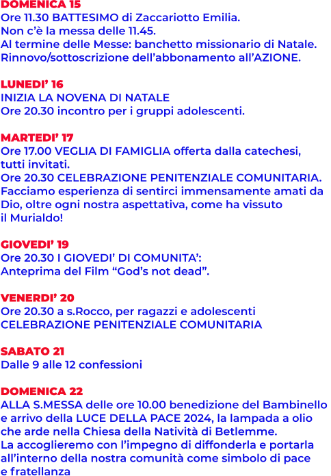 DOMENICA 15 Ore 11.30 BATTESIMO di Zaccariotto Emilia.  Non c’è la messa delle 11.45.  Al termine delle Messe: banchetto missionario di Natale.  Rinnovo/sottoscrizione dell’abbonamento all’AZIONE.  LUNEDI’ 16 INIZIA LA NOVENA DI NATALE Ore 20.30 incontro per i gruppi adolescenti.  MARTEDI’ 17 Ore 17.00 VEGLIA DI FAMIGLIA offerta dalla catechesi,  tutti invitati. Ore 20.30 CELEBRAZIONE PENITENZIALE COMUNITARIA.  Facciamo esperienza di sentirci immensamente amati da  Dio, oltre ogni nostra aspettativa, come ha vissuto  il Murialdo!  GIOVEDI’ 19 Ore 20.30 I GIOVEDI’ DI COMUNITA’:  Anteprima del Film “God’s not dead”.  VENERDI’ 20 Ore 20.30 a s.Rocco, per ragazzi e adolescenti  CELEBRAZIONE PENITENZIALE COMUNITARIA  SABATO 21 Dalle 9 alle 12 confessioni  DOMENICA 22 ALLA S.MESSA delle ore 10.00 benedizione del Bambinello  e arrivo della LUCE DELLA PACE 2024, la lampada a olio  che arde nella Chiesa della Natività di Betlemme.  La accoglieremo con l’impegno di diffonderla e portarla  all’interno della nostra comunità come simbolo di pace  e fratellanza