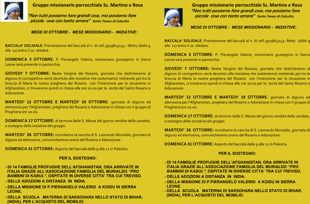 Gruppo missionario parrocchiale Ss. Martino e Rosa “Non tutti possiamo fare grandi cose, ma possiamo fare piccole  cose con tanto amore”  Santa Teresa di Calcutta. MESE DI OTTOBRE -  MESE MISSIONARIO -  INIZIATIVE:    BACCALA’ SOLIDALE: Prenotazione del baccalà al n. di cell.3929813243 – Betty (dalle 9 alle  12) entro il 20  ottobre. DOMENICA 3 OTTOBRE: P. Pierangelo Valerio, missionario giuseppino in Sierra Leone sarà presente in parrocchia. GIOVEDI’ 7 OTTOBRE: Beata Vergine del Rosario, giornata che dedicheremo al digiuno (il corrispettivo verrà devoluto alle iniziative che sosteniamo) mettendo poi tra le braccia di Maria la nostra preghiera del Rosario  con l’intenzione per la situazione in Afghanistan, ci troveremo quindi in chiesa alle ore 20.00 per la  recita del Santo Rosario e Adorazione. MARTEDI’ 12 OTTOBRE E MARTEDI’ 19 OTTOBRE: giornata di digiuno ed elemosina per l’Afghanistan, preghiera del Rosario e Adorazione in chiesa con il gruppo di Preghiera ore 20.00. DOMENICA 17 OTTOBRE: al termine delle S. Messe del giorno vendite delle candele, a sostegno delle iniziative del gruppo. MARTEDI’  26  OTTOBRE: ricordiamo la nascita di S. Leonardo Murialdo, giornata di digiuno ed elemosina, comunicheremo orario del Rosario e Adorazione. DOMENICA 31 OTTOBRE: Asporto del baccalà dalle 9 alle 12 in Palestra.  PER IL SOSTEGNO: - DI 14 FAMIGLIE PROFUGHE DELL’AFGHANISTAN, ORA ARRIVATE IN ITALIA GRAZIE ALL’ASSOCIAZIONE FAMIGLIA DEL MURIALDO “PRO BAMBINI DI KABUL”, OSPITATE IN DIVERSE CITTA’ TRA CUI TREVISO. - DELLE ADOZIONI A DISTANZA  IN  INDIA. - DELLA MISSIONE DI P.PIERANGELO VALERIO  A KOIDU IN SIERRA LEONE. - DELLA  SCUOLA   MATERNA DI SAKSOHARA NELLO STATO DI BIHAR, (INDIA), PER L’ACQUISTO DEL MOBILIO. Gruppo missionario parrocchiale Ss. Martino e Rosa “Non tutti possiamo fare grandi cose, ma possiamo fare piccole  cose con tanto amore”  Santa Teresa di Calcutta. MESE DI OTTOBRE -  MESE MISSIONARIO -  INIZIATIVE:    BACCALA’ SOLIDALE: Prenotazione del baccalà al n. di cell.3929813243- Betty  (dalle 9 alle  12) entro il 20  ottobre. DOMENICA 3 OTTOBRE: P. Pierangelo Valerio, missionario giuseppino in Sierra Leone sarà presente in parrocchia. GIOVEDI’ 7 OTTOBRE: Beata Vergine del Rosario, giornata che dedicheremo al digiuno (il corrispettivo verrà devoluto alle iniziative che sosteniamo) mettendo poi tra le braccia di Maria la nostra preghiera del Rosario  con l’intenzione per la situazione in Afghanistan, ci troveremo quindi in chiesa alle ore 20.00 per la  recita del Santo Rosario e Adorazione. MARTEDI’ 12 OTTOBRE E MARTEDI’ 19 OTTOBRE: giornata di digiuno ed elemosina per l’Afghanistan, preghiera del Rosario e Adorazione in chiesa con il gruppo di Preghiera ore 20.00. DOMENICA 17 OTTOBRE: al termine delle S. Messe del giorno vendite delle candele, a sostegno delle iniziative del gruppo. MARTEDI’  26  OTTOBRE: ricordiamo la nascita di S. Leonardo Murialdo, giornata di digiuno ed elemosina, comunicheremo orario del Rosario e Adorazione. DOMENICA 31 OTTOBRE: Asporto del baccalà dalle 9 alle 12 in Palestra.  PER IL SOSTEGNO: - DI 14 FAMIGLIE PROFUGHE DELL’AFGHANISTAN, ORA ARRIVATE IN ITALIA GRAZIE ALL’ASSOCIAZIONE FAMIGLIA DEL MURIALDO “PRO BAMBINI DI KABUL”, OSPITATE IN DIVERSE CITTA’ TRA CUI TREVISO. - DELLE ADOZIONI A DISTANZA  IN  INDIA. - DELLA MISSIONE DI P.PIERANGELO VALERIO  A KOIDU IN SIERRA LEONE. - DELLA  SCUOLA   MATERNA DI SAKSOHARA NELLO STATO DI BIHAR, (INDIA), PER L’ACQUISTO DEL MOBILIO.