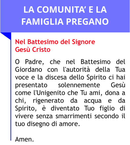 LA COMUNITA’ E LA FAMIGLIA PREGANO Nel Battesimo del Signore Gesù Cristo  O Padre, che nel Battesimo del Giordano con l'autorità della Tua voce e la discesa dello Spirito ci hai presentato solennemente Gesù come l'Unigenito che Tu ami, dona a chi, rigenerato da acqua e da Spirito, è diventato Tuo figlio di vivere senza smarrimenti secondo il tuo disegno di amore.   Amen.