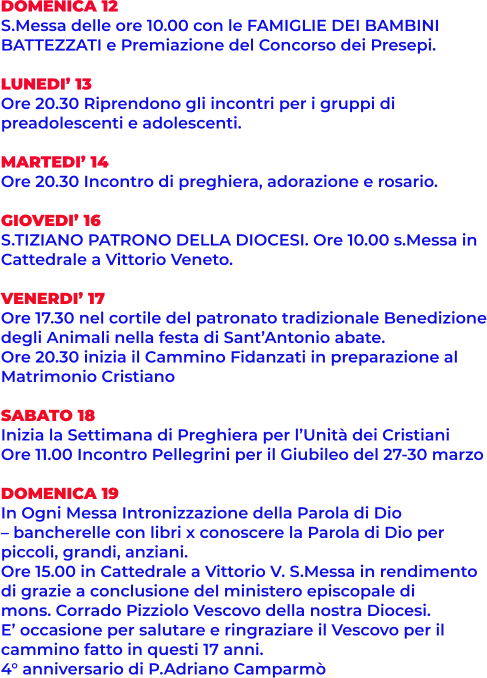 DOMENICA 12 S.Messa delle ore 10.00 con le FAMIGLIE DEI BAMBINI BATTEZZATI e Premiazione del Concorso dei Presepi.  LUNEDI’ 13 Ore 20.30 Riprendono gli incontri per i gruppi di  preadolescenti e adolescenti.  MARTEDI’ 14 Ore 20.30 Incontro di preghiera, adorazione e rosario.  GIOVEDI’ 16 S.TIZIANO PATRONO DELLA DIOCESI. Ore 10.00 s.Messa in Cattedrale a Vittorio Veneto.  VENERDI’ 17 Ore 17.30 nel cortile del patronato tradizionale Benedizione degli Animali nella festa di Sant’Antonio abate. Ore 20.30 inizia il Cammino Fidanzati in preparazione al Matrimonio Cristiano  SABATO 18 Inizia la Settimana di Preghiera per l’Unità dei Cristiani Ore 11.00 Incontro Pellegrini per il Giubileo del 27-30 marzo  DOMENICA 19 In Ogni Messa Intronizzazione della Parola di Dio – bancherelle con libri x conoscere la Parola di Dio per  piccoli, grandi, anziani. Ore 15.00 in Cattedrale a Vittorio V. S.Messa in rendimento di grazie a conclusione del ministero episcopale di  mons. Corrado Pizziolo Vescovo della nostra Diocesi.  E’ occasione per salutare e ringraziare il Vescovo per il  cammino fatto in questi 17 anni. 4° anniversario di P.Adriano Camparmò