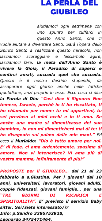 LA PERLA DEL GIUBILEO  aiutiamoci ogni settimana con uno spunto per tuffarci in questo Anno Santo, che ci vuole aiutare a diventare Santi. Sarà l’opera dello Spirito Santo a realizzare questo miracolo, non lasciamoci scoraggiare e lasciamolo agire, lasciamoci fare: la meta dell’Anno Santo è vivere la Gioia, il Paradiso di saperci e sentirci amati, succeda quel che succeda. Questo è il nostro destino stupendo, da assaporare ogni giorno anche nelle fatiche quotidiane, anzi proprio in esse. Ecco cosa ci dice la Parola di Dio: “Così dice il Signore: Non temere, Israele, perché io ti ho riscattato, ti ho chiamato per nome: tu mi appartieni, tu sei prezioso ai miei occhi e io ti amo. Se anche una madre si dimenticasse del suo bambino, io non mi dimenticherò mai di te: ti ho disegnato sul palmo delle mie mani.” Ed ecco il Murialdo: “Dio è tutto amore per noi. E’ di fede, ci ama ardentemente, spasima di amore. Non vi intenerisce? Vi ama più di vostra mamma, infinitamente di più!”  PROPOSTE per il GIUBILEO… dal 21 al 23 febbraio a s.Giustina. Per i giovani dai 18 anni, universitari, lavoratori, giovani adulti, coppie fidanzati, giovani famiglie… per una “TRE GIORNI DI RICARICA E SPIRITUALITÀ”. E’ previsto il servizio Baby sitter. Sei/siete interessato/i? Info: p.Sandro 3386752928, Leonardo 3475471464.