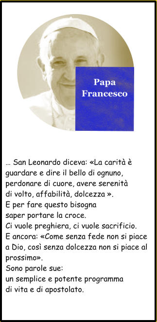 Papa Francesco  … San Leonardo diceva: «La carità è guardare e dire il bello di ognuno, perdonare di cuore, avere serenità di volto, affabilità, dolcezza ». E per fare questo bisogna saper portare la croce. Ci vuole preghiera, ci vuole sacrificio. E ancora: «Come senza fede non si piace a Dio, così senza dolcezza non si piace al  prossimo». Sono parole sue: un semplice e potente programma di vita e di apostolato.