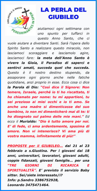 LA PERLA DEL GIUBILEO  aiutiamoci ogni settimana con uno spunto per tuffarci in questo Anno Santo, che ci vuole aiutare a diventare Santi. Sarà l’opera dello Spirito Santo a realizzare questo miracolo, non lasciamoci scoraggiare e lasciamolo agire, lasciamoci fare: la meta dell’Anno Santo è vivere la Gioia, il Paradiso di saperci e sentirci amati, succeda quel che succeda. Questo è il nostro destino stupendo, da assaporare ogni giorno anche nelle fatiche quotidiane, anzi proprio in esse. Ecco cosa ci dice la Parola di Dio: “Così dice il Signore: Non temere, Israele, perché io ti ho riscattato, ti ho chiamato per nome: tu mi appartieni, tu sei prezioso ai miei occhi e io ti amo. Se anche una madre si dimenticasse del suo bambino, io non mi dimenticherò mai di te: ti ho disegnato sul palmo delle mie mani.” Ed ecco il Murialdo: “Dio è tutto amore per noi. E’ di fede, ci ama ardentemente, spasima di amore. Non vi intenerisce? Vi ama più di vostra mamma, infinitamente di più!”  PROPOSTE per il GIUBILEO… dal 21 al 23 febbraio a s.Giustina. Per i giovani dai 18 anni, universitari, lavoratori, giovani adulti, coppie fidanzati, giovani famiglie… per una “TRE GIORNI DI RICARICA E SPIRITUALITÀ”. E’ previsto il servizio Baby sitter. Sei/siete interessato/i? Info: p.Sandro 3386752928, Leonardo 3475471464.