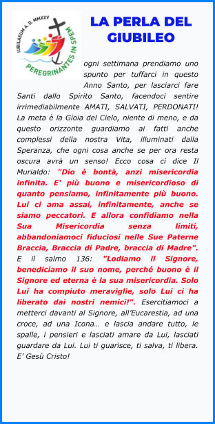 LA PERLA DEL GIUBILEO  ogni settimana prendiamo uno spunto per tuffarci in questo Anno Santo, per lasciarci fare Santi dallo Spirito Santo, facendoci sentire irrimediabilmente AMATI, SALVATI, PERDONATI! La meta è la Gioia del Cielo, niente di meno, e da questo orizzonte guardiamo ai fatti anche complessi della nostra Vita, illuminati dalla Speranza, che ogni cosa anche se per ora resta oscura avrà un senso! Ecco cosa ci dice Il Murialdo: "Dio è bontà, anzi misericordia infinita. E' più buono e misericordioso di quanto pensiamo, infinitamente più buono. Lui ci ama assai, infinitamente, anche se siamo peccatori. E allora confidiamo nella Sua Misericordia senza limiti, abbandoniamoci fiduciosi nelle Sue Paterne Braccia, Braccia di Padre, braccia di Madre". E il salmo 136: "Lodiamo il Signore, benediciamo il suo nome, perché buono è il Signore ed eterna è la sua misericordia. Solo Lui ha compiuto meraviglie, solo Lui ci ha liberato dai nostri nemici!". Esercitiamoci a metterci davanti al Signore, all’Eucarestia, ad una croce, ad una Icona… e lascia andare tutto, le spalle, i pensieri e lasciati amare da Lui, lasciati guardare da Lui. Lui ti guarisce, ti salva, ti libera. E’ Gesù Cristo!