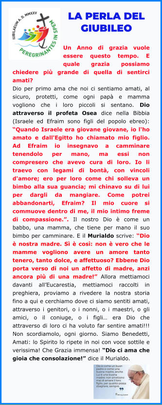 LA PERLA DEL GIUBILEO  Un Anno di grazia vuole essere questo tempo. E quale grazia possiamo chiedere più grande di quella di sentirci amati? Dio per primo ama che noi ci sentiamo amati, al sicuro, protetti, come ogni papà e mamma vogliono che i loro piccoli si sentano. Dio attraverso il profeta Osea dice nella Bibbia (Israele ed Efraim sono figli del popolo ebreo): “Quando Israele era giovane giovane, io l'ho amato e dall'Egitto ho chiamato mio figlio. Ad Efraim io insegnavo a camminare tenendolo per mano, ma essi non compresero che avevo cura di loro. Io li traevo con legami di bontà, con vincoli d'amore; ero per loro come chi solleva un bimbo alla sua guancia; mi chinavo su di lui per dargli da mangiare. Come potrei abbandonarti, Efraim? Il mio cuore si commuove dentro di me, il mio intimo freme di compassione.”. Il nostro Dio è come un babbo, una mamma, che tiene per mano il suo bimbo per camminare. E il Murialdo scrive: “Dio è nostra madre. Sì è così: non è vero che le mamme vogliono avere un amore tanto tenero, tanto dolce, e affettuoso? Ebbene Dio porta verso di noi un affetto di madre, anzi ancora più di una madre!” Allora mettiamoci davanti all’Eucarestia, mettiamoci raccolti in preghiera, proviamo a rivedere la nostra storia fino a qui e cerchiamo dove ci siamo sentiti amati, attraverso i genitori, o i nonni, o i maestri, o gli amici, o il coniuge, o i figli… era Dio che attraverso di loro ci ha voluto far sentire amati!!! Non scordiamolo, ogni giorno. Siamo Benedetti, Amati: lo Spirito lo ripete in noi con voce sottile e verissima! Che Grazia immensa! “Dio ci ama che gioia che consolazione!” dice il Murialdo.