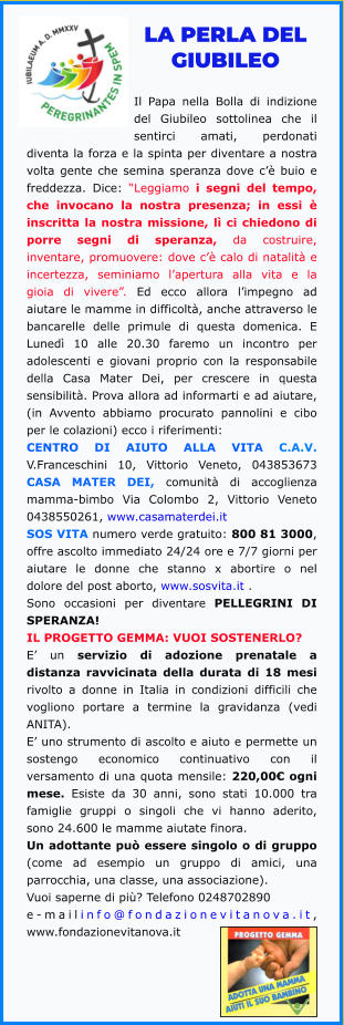 LA PERLA DEL GIUBILEO  Il Papa nella Bolla di indizione del Giubileo sottolinea che il sentirci amati, perdonati diventa la forza e la spinta per diventare a nostra volta gente che semina speranza dove c’è buio e freddezza. Dice: “Leggiamo i segni del tempo, che invocano la nostra presenza; in essi è inscritta la nostra missione, lì ci chiedono di porre segni di speranza, da costruire, inventare, promuovere: dove c’è calo di natalità e incertezza, seminiamo l’apertura alla vita e la gioia di vivere”. Ed ecco allora l’impegno ad aiutare le mamme in difficoltà, anche attraverso le bancarelle delle primule di questa domenica. E Lunedì 10 alle 20.30 faremo un incontro per adolescenti e giovani proprio con la responsabile della Casa Mater Dei, per crescere in questa sensibilità. Prova allora ad informarti e ad aiutare, (in Avvento abbiamo procurato pannolini e cibo per le colazioni) ecco i riferimenti:  CENTRO DI AIUTO ALLA VITA C.A.V. V.Franceschini 10, Vittorio Veneto, 043853673 CASA MATER DEI, comunità di accoglienza mamma-bimbo Via Colombo 2, Vittorio Veneto 0438550261, www.casamaterdei.it  SOS VITA numero verde gratuito: 800 81 3000, offre ascolto immediato 24/24 ore e 7/7 giorni per aiutare le donne che stanno x abortire o nel dolore del post aborto, www.sosvita.it .  Sono occasioni per diventare PELLEGRINI DI SPERANZA!  IL PROGETTO GEMMA: VUOI SOSTENERLO?  E’ un servizio di adozione prenatale a distanza ravvicinata della durata di 18 mesi rivolto a donne in Italia in condizioni difficili che vogliono portare a termine la gravidanza (vedi ANITA).  E’ uno strumento di ascolto e aiuto e permette un sostengo economico continuativo con il versamento di una quota mensile: 220,00€ ogni mese. Esiste da 30 anni, sono stati 10.000 tra famiglie gruppi o singoli che vi hanno aderito, sono 24.600 le mamme aiutate finora.  Un adottante può essere singolo o di gruppo (come ad esempio un gruppo di amici, una parrocchia, una classe, una associazione).  Vuoi saperne di più? Telefono 0248702890  e-mailinfo@fondazionevitanova.it, www.fondazionevitanova.it