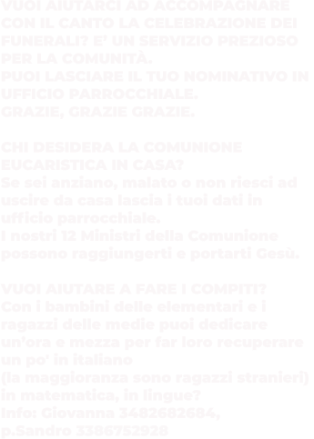 VUOI AIUTARCI AD ACCOMPAGNARE CON IL CANTO LA CELEBRAZIONE DEI  FUNERALI? E’ UN SERVIZIO PREZIOSO PER LA COMUNITÀ.  PUOI LASCIARE IL TUO NOMINATIVO IN UFFICIO PARROCCHIALE.  GRAZIE, GRAZIE GRAZIE.  CHI DESIDERA LA COMUNIONE  EUCARISTICA IN CASA?  Se sei anziano, malato o non riesci ad uscire da casa lascia i tuoi dati in  ufficio parrocchiale.  I nostri 12 Ministri della Comunione  possono raggiungerti e portarti Gesù.  VUOI AIUTARE A FARE I COMPITI?  Con i bambini delle elementari e i ragazzi delle medie puoi dedicare  un’ora e mezza per far loro recuperare  un po' in italiano  (la maggioranza sono ragazzi stranieri)  in matematica, in lingue? Info: Giovanna 3482682684,  p.Sandro 3386752928