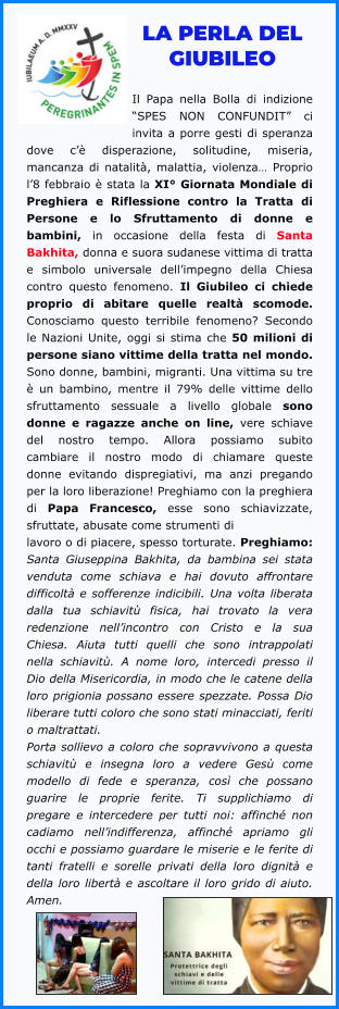 LA PERLA DEL GIUBILEO  Il Papa nella Bolla di indizione “SPES NON CONFUNDIT” ci invita a porre gesti di speranza dove c’è disperazione, solitudine, miseria, mancanza di natalità, malattia, violenza… Proprio l’8 febbraio è stata la XI° Giornata Mondiale di Preghiera e Riflessione contro la Tratta di Persone e lo Sfruttamento di donne e bambini, in occasione della festa di Santa Bakhita, donna e suora sudanese vittima di tratta e simbolo universale dell’impegno della Chiesa contro questo fenomeno. Il Giubileo ci chiede proprio di abitare quelle realtà scomode. Conosciamo questo terribile fenomeno? Secondo le Nazioni Unite, oggi si stima che 50 milioni di persone siano vittime della tratta nel mondo. Sono donne, bambini, migranti. Una vittima su tre è un bambino, mentre il 79% delle vittime dello sfruttamento sessuale a livello globale sono donne e ragazze anche on line, vere schiave del nostro tempo. Allora possiamo subito cambiare il nostro modo di chiamare queste donne evitando dispregiativi, ma anzi pregando per la loro liberazione! Preghiamo con la preghiera di Papa Francesco, esse sono schiavizzate, sfruttate, abusate come strumenti di lavoro o di piacere, spesso torturate. Preghiamo: Santa Giuseppina Bakhita, da bambina sei stata venduta come schiava e hai dovuto affrontare difficoltà e sofferenze indicibili. Una volta liberata dalla tua schiavitù fisica, hai trovato la vera redenzione nell’incontro con Cristo e la sua Chiesa. Aiuta tutti quelli che sono intrappolati nella schiavitù. A nome loro, intercedi presso il Dio della Misericordia, in modo che le catene della loro prigionia possano essere spezzate. Possa Dio liberare tutti coloro che sono stati minacciati, feriti o maltrattati. Porta sollievo a coloro che sopravvivono a questa schiavitù e insegna loro a vedere Gesù come modello di fede e speranza, così che possano guarire le proprie ferite. Ti supplichiamo di pregare e intercedere per tutti noi: affinché non cadiamo nell’indifferenza, affinché apriamo gli occhi e possiamo guardare le miserie e le ferite di tanti fratelli e sorelle privati della loro dignità e della loro libertà e ascoltare il loro grido di aiuto. Amen.