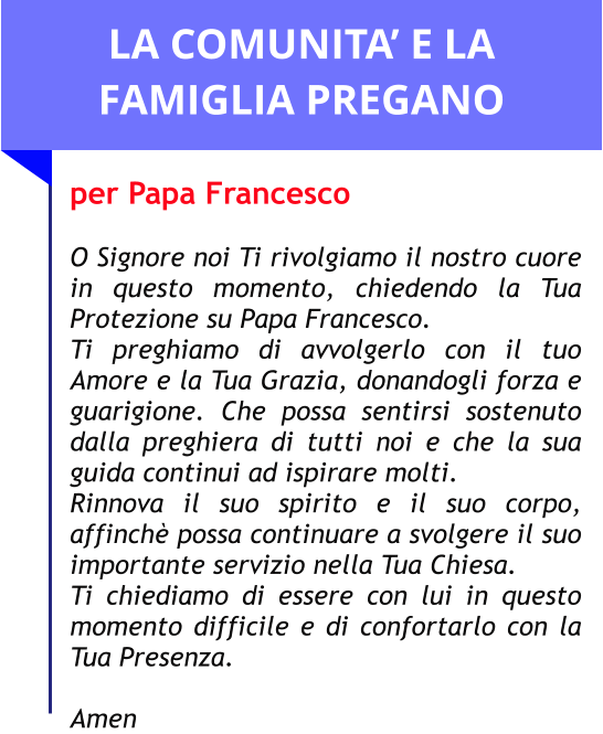 LA COMUNITA’ E LA FAMIGLIA PREGANO per Papa Francesco  O Signore noi Ti rivolgiamo il nostro cuore in questo momento, chiedendo la Tua Protezione su Papa Francesco.  Ti preghiamo di avvolgerlo con il tuo Amore e la Tua Grazia, donandogli forza e guarigione. Che possa sentirsi sostenuto dalla preghiera di tutti noi e che la sua guida continui ad ispirare molti.  Rinnova il suo spirito e il suo corpo, affinchè possa continuare a svolgere il suo importante servizio nella Tua Chiesa.  Ti chiediamo di essere con lui in questo momento difficile e di confortarlo con la Tua Presenza.   Amen