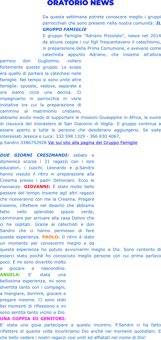 ORATORIO NEWS  Da questa settimana potrete conoscere meglio i gruppi parrocchiali che sono presenti nella nostra comunità: IL GRUPPO FAMIGLIE Il gruppo Famiglie "Adriano Pizzolato", nasce nel 2014 da alcune coppie i cui figli frequentavano il catechismo, in preparazione della Prima Comunione, e avevano come catechista appunto Adriano, che insieme all'allora parroco don Guglielmo, vollero fortemente questo gruppo. Lo scopo era quello di portare la catechesi nelle famiglie. Nel tempo si sono unite altre famiglie: sposate, vedove, separate e ora siamo circa una decina. Ci impegniamo in parrocchia in varie iniziative tra cui la preparazione di cammino al matrimonio cristiano, abbiamo avuto modo di supportare le missioni Giuseppine in Africa, le suore di clausura del monastero di San Giacomo di Veglia. Il gruppo continua a essere aperto a tutte le persone che desiderano aggiungersi. Se siete interessati Jessica e Luca: 333 598 1329 - 366 830 4067,  p.Sandro 3386752928 Vai sul sito alla pagina del Gruppo Famiglie  DUE GIORNI CRESIMANDI: sabato e domenica scorsa i 21 ragazzi con i loro educatori, i cuochi, Leonardo e p.Sandro hanno vissuto il ritiro in preparazione alla Cresima presso i padri Dehoniani. Ecco le risonanze: GIOVANNI: È stato molto bello passare del tempo insieme agli altri ragazzi che riceveranno con me la Cresima. Pregare insieme, riflettere nel deserto che abbiamo fatto nello splendido spazio verde, camminare per arrivare alla casa Dehon che ci ha ospitati. Grazie ai catechisti e don Sandro che ci hanno permesso di fare questa esperienza. PAOLO: Il ritiro è stato un momento per conoscermi meglio e da questa esperienza ho potuto avvicinarmi meglio a Dio. Sono contento di esserci stato poichè ho conosciuto meglio persone con cui prima parlavo poco. E mi sono divertito molto a giocare a nascondino. ANGELA: E' stata una bellissima esperienza, mi sono divertita tanto con i compagni, a mangiare, dormire, giocare e pregare insieme. Ci sono stati bei momenti di riflessione e mi sono sentita tanto vicino a Dio. UNA COPPIA DI GENITORI: E' stata una gioia partecipare a questo incontro. P.Sandro ci ha fatto riflettere di quante volte incontriamo Dio anche nei momenti quotidiani. E che bello vedere i nostri ragazzi così uniti ed affiatati nel nome di Dio!