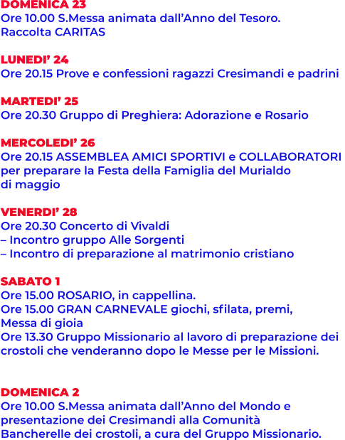 DOMENICA 23 Ore 10.00 S.Messa animata dall’Anno del Tesoro. Raccolta CARITAS  LUNEDI’ 24 Ore 20.15 Prove e confessioni ragazzi Cresimandi e padrini  MARTEDI’ 25 Ore 20.30 Gruppo di Preghiera: Adorazione e Rosario  MERCOLEDI’ 26 Ore 20.15 ASSEMBLEA AMICI SPORTIVI e COLLABORATORI  per preparare la Festa della Famiglia del Murialdo  di maggio  VENERDI’ 28 Ore 20.30 Concerto di Vivaldi – Incontro gruppo Alle Sorgenti – Incontro di preparazione al matrimonio cristiano  SABATO 1 Ore 15.00 ROSARIO, in cappellina. Ore 15.00 GRAN CARNEVALE giochi, sfilata, premi, Messa di gioia Ore 13.30 Gruppo Missionario al lavoro di preparazione dei crostoli che venderanno dopo le Messe per le Missioni.   DOMENICA 2 Ore 10.00 S.Messa animata dall’Anno del Mondo e presentazione dei Cresimandi alla Comunità Bancherelle dei crostoli, a cura del Gruppo Missionario.