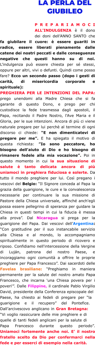 LA PERLA DEL GIUBILEO  PREPARIAMOCI ALL'INDULGENZA è il dono dei doni dell’ANNO SANTO che fa giubilare il cuore: è essere guariti in radice, essere liberati pienamente dalle catene dei nostri peccati e dalle conseguenze negative che questi hanno su di noi. L’indulgenza può essere chiesta per sé stessi, oppure per altri, vivi o defunti. Quindi come posso fare? Ecco un secondo passo (dopo i gesti di carità, di misericordia corporale e spirituale): PREGHIERA PER LE INTENZIONI DEL PAPA: prego unendomi alla Madre Chiesa che si fa garante di questo Dono, e prego per chi custodisce la fede trasmessa dagli apostoli, il Papa, recitando il Padre Nostro, l'Ave Maria e il Gloria, per le sue intenzioni. Ancora di più ci viene naturale pregare per lui perchè al termine di ogni discorso ci chiede: “E non dimenticatevi di pregare per me”. E ha spiegato il motivo di questa richiesta: ”Io sono peccatore, ho bisogno dell'aiuto di Dio e ho bisogno di rimanere fedele alla mia vocazione”. Poi in questo momento in cui la sua situazione di salute è tanto delicata ancora di più uniamoci in preghiera fiduciosa e solerte. Da tutto il mondo preghiere per lui. Così pregano i vescovi del Belgio: “Il Signore conceda al Papa la grazia della guarigione, le cure e la convalescenza necessarie per continuare la sua missione di Pastore della Chiesa universale, affinché anch'egli possa essere pellegrino di speranza per guidare la Chiesa in questi tempi in cui la fiducia è messa alla prova”. Dal Nicaragua si prega per la guarigione del Papa. Dai vescovi dell’Argentina: “Con gratitudine per il suo instancabile servizio alla Chiesa e al mondo, lo accompagniamo spiritualmente in questo periodo di ricovero e riposo. Confidiamo nell'intercessione della Vergine di Luján, patrona del nostro Paese, e incoraggiamo ogni comunità a offrire le proprie preghiere per Papa Francesco”. Dai sacerdoti delle Favelas brasiliane: “Preghiamo in maniera permanente per la salute del nostro amato Papa Francesco, che incarna 'una Chiesa povera per i poveri'”. Dalle Filippine, il cardinale Pablo Virgilio David, presidente della Conferenza episcopale del Paese, ha chiesto ai fedeli di pregare per “la guarigione e il recupero” del Pontefice. Dall’arcivescovo anglicano in Gran Bretagna: “Vi voglio rassicurare delle mie preghiere e di quelle di tanti fedeli anglicani per la salute di Papa Francesco durante questo periodo”. Uniamoci fortemente anche noi. E’ il nostro fratello scelto da Dio per confermarci nella fede e per esserci di esempio nella carità.