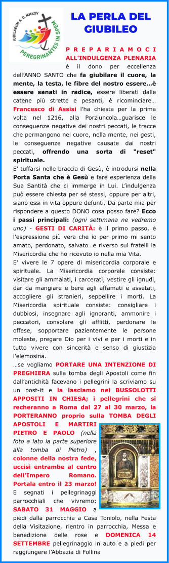 LA PERLA DEL GIUBILEO  PREPARIAMOCI ALL'INDULGENZA PLENARIA è il dono per eccellenza dell’ANNO SANTO che fa giubilare il cuore, la mente, la testa, le fibre del nostro essere…è essere sanati in radice, essere liberati dalle catene più strette e pesanti, è ricominciare… Francesco di Assisi l’ha chiesta per la prima volta nel 1216, alla Porziuncola…guarisce le conseguenze negative dei nostri peccati, le tracce che permangono nel cuore, nella mente, nei gesti, le conseguenze negative causate dai nostri peccati, offrendo una sorta di "reset" spirituale. E’ tuffarsi nelle braccia di Gesù, è introdursi nella Porta Santa che è Gesù e fare esperienza della Sua Santità che ci immerge in Lui. L’indulgenza può essere chiesta per sé stessi, oppure per altri, siano essi in vita oppure defunti. Da parte mia per rispondere a questo DONO cosa posso fare? Ecco i passi principali: (ogni settimana ne vedremo uno) - GESTI DI CARITÀ: è il primo passo, è l’espressione più vera che io per primo mi sento amato, perdonato, salvato…e riverso sui fratelli la Misericordia che ho ricevuto io nella mia Vita. E’ vivere le 7 opere di misericordia corporale e spirituale. La Misericordia corporale consiste: visitare gli ammalati, i carcerati, vestire gli ignudi, dar da mangiare e bere agli affamati e assetati, accogliere gli stranieri, seppellire i morti. La Misericordia spirituale consiste: consigliare i dubbiosi, insegnare agli ignoranti, ammonire i peccatori, consolare gli afflitti, perdonare le offese, sopportare pazientemente le persone moleste, pregare Dio per i vivi e per i morti e in tutto vivere con sincerità e senso di giustizia l’elemosina. …se vogliamo PORTARE UNA INTENZIONE DI PREGHIERA sulla tomba degli Apostoli come fin dall’antichità facevano i pellegrini la scriviamo su un post-it e la lasciamo nei BUSSOLOTTI APPOSITI IN CHIESA; i pellegrini che si recheranno a Roma dal 27 al 30 marzo, la PORTERANNO proprio sulla TOMBA DEGLI APOSTOLI E MARTIRI PIETRO E PAOLO (nella foto a lato la parte superiore alla tomba di Pietro) , colonne della nostra fede, uccisi entrambe al centro dell’Impero Romano. Portala entro il 23 marzo! E segnati i pellegrinaggi parrocchiali che vivremo: SABATO 31 MAGGIO a piedi dalla parrocchia a Casa Toniolo, nella Festa della Visitazione, rientro in parrocchia, Messa e benedizione delle rose e DOMENICA 14 SETTEMBRE pellegrinaggio in auto e a piedi per raggiungere l’Abbazia di Follina