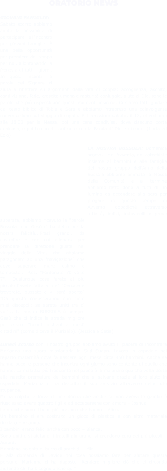 ORATORIO NEWS  GIOVANI FAMIGLIE:  Sabato scorso abbiamo avuto la possibilità di partecipare all’incontro per giovani famiglie. È una bella opportunità per prendere del tempo per noi, allontanando la frenesia di tutti i giorni. In questi incontri la parola del Signore ci aiuta a riflettere su argomenti della vita di coppia: accoglienza, ascolto, condivisione, fede, crescita umana e maturità coniugale, aiuto di Dio, sono le parole che piú rispecchiano questi momenti insieme. Ci siamo fatti guidare dal testo biblico di Tobia e Sara e abbiamo intrapreso una coinvolgente conversazione sul viaggio di coppia. E il prossimo sabato, il 13, ci vediamo alle 18.30 per la Messa, poi una cena condivisa, dove ciascuno porta qualcosa, e poi tempo di confronto con la Parola di Dio e dialogo. (Ilaria ed Ezio)  LA NOSTRA BUSSOLA: Domenica scorsa, 1^di Avvento, noi catechiste insieme ai bambini e alle famiglie del nostro gruppo dell'Anno della Bussola abbiamo animato la Messa della Comunità e al termine abbiamo fatto dono a tutti di un lumino da accendere alla sera per pregare in questo tempo di Avvento; dopodiché attraverso attività, indizi, indovinelli e prove superate, abbiamo ricevuto le "parole Bussola" che Gesù ci ha detto per la nostra felicità...Frasi grandi, da custodire e con cui allenarsi per prendere la direzione giusta nel viaggio della Vita, che abbiamo paragonato ad una "navigazione" che deve superare mare calmo e tempeste... P.es. "Perdonate 70 volte 7". "Qualunque cosa farete al più piccolo l'avete fatta a me" "Cercate e troverete, bussate e vi sarà aperto" "Da questo conosceranno che siete miei discepoli: se sarete uniti tra di voi"... La nostra BUSSOLA è sempre Gesù che ci indica la strada migliore per essere "buoni cristiani e onesti cittadini" (come diceva il Murialdo). (Jessica e Catia)  Lunedì scorso con il nostro gruppo abbiamo avuto il piacere di incontrare Marianna una suora missionaria in Sud Sudan. Lavora in ospedale nel reparto maternità dove fa nascere ogni mese circa 450 bambini. Anche se hanno poco le persone che incontra ogni giorno sono contente di quello che hanno. La malattia più frequente nel paese è la malaria e qualche volta porta alla nascita prematura dei bambini che si salvano grazie al loro aiuto in ospedale. Marianna ci ha descritto il suo servizio attraverso delle foto stupende. Mi ha colpito la forza di una donna che anche se non aveva le gambe è riuscita ad avere quattro figli e ad occuparsene con amore – Joshua.  Le mucche sono il bene più prezioso che hanno – Alice.  Un bambino si era costruito un gioco di plastica e con altro materiale riciclato – Arianna.  I bambini erano felici anche con poco – Bianca.  Sono uniti e si aiutano, i fratelli più grandi si prendono cura dei più piccoli – Aurora.  Mangiano polenta di burro di arachidi – Mia.  E alla domanda di Davide noi cosa possiamo fare per aiutare queste persone, Marianna ci ha risposto "Rendere migliore ciò che ci circonda aiutando chi ha bisogno anche qui"