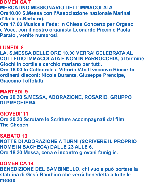DOMENICA 7 MERCATINO MISSIONARIO DELL’IMMACOLATA Ore10.00 S.Messa con l’Associazione nazionale Marinai d’Italia (s.Barbara). Ore 17.00 Musica e Fede: in Chiesa Concerto per Organo e Voce, con il nostro organista Leonardo Piccin e Paola Parato , venite numerosi.  LUNEDI’ 8 LA. S.MESSA DELLE ORE 10.00 VERRA’ CELEBRATA AL COLLEGIO IMMACOLATA E NON IN PARROCCHIA, al termine Giochi in cortile e cerchio mariano per tutti. Ore 16.00 In Cattedrale a Vittorio V.to Il vescovo Riccardo ordinerà diaconi: Nicola Durante, Giuseppe Prencipe, Giacomo Toffolatti.  MARTEDI’ 9 Ore 20.30 S.MESSA, ADORAZIONE, ROSARIO, GRUPPO DI PREGHIERA.  GIOVEDI’ 11 Ore 20.30 Scrutare le Scritture accompagnati dal film  The Chosen  SABATO 13 NOTTE DI ADORAZIONE A TURNI (SCRIVERE IL PROPRIO NOME IN BACHECA) DALLE 23 ALLE 6. Ore 18.30 Messa, cena e incontro giovani famiglie.  DOMENICA 14 BENEDIZIONE DEL BAMBINELLO, chi vuole può portare la statuina di Gesù Bambino che verrà benedetta a tutte le messe