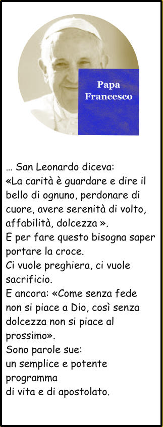 Papa Francesco  … San Leonardo diceva: «La carità è guardare e dire il bello di ognuno, perdonare di cuore, avere serenità di volto, affabilità, dolcezza ». E per fare questo bisogna saper portare la croce. Ci vuole preghiera, ci vuole sacrificio. E ancora: «Come senza fede non si piace a Dio, così senza dolcezza non si piace al prossimo». Sono parole sue: un semplice e potente programma di vita e di apostolato.