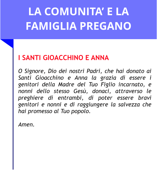 LA COMUNITA’ E LA FAMIGLIA PREGANO  I SANTI GIOACCHINO E ANNA  O Signore, Dio dei nostri Padri, che hai donato ai Santi Gioacchino e Anna la grazia di essere i genitori della Madre del Tuo Figlio incarnato, e nonni dello stesso Gesù, donaci, attraverso le preghiere di entrambi, di poter essere bravi genitori e nonni e di raggiungere la salvezza che hai promesso al Tuo popolo.   Amen.