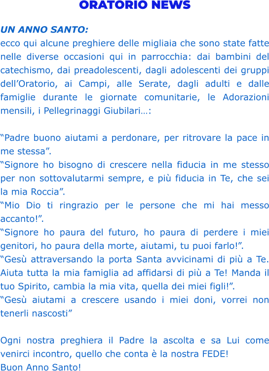 ORATORIO NEWS  UN ANNO SANTO:  ecco qui alcune preghiere delle migliaia che sono state fatte nelle diverse occasioni qui in parrocchia: dai bambini del catechismo, dai preadolescenti, dagli adolescenti dei gruppi dell’Oratorio, ai Campi, alle Serate, dagli adulti e dalle famiglie durante le giornate comunitarie, le Adorazioni mensili, i Pellegrinaggi Giubilari…:   “Padre buono aiutami a perdonare, per ritrovare la pace in me stessa”.  “Signore ho bisogno di crescere nella fiducia in me stesso per non sottovalutarmi sempre, e più fiducia in Te, che sei la mia Roccia”.  “Mio Dio ti ringrazio per le persone che mi hai messo accanto!”.  “Signore ho paura del futuro, ho paura di perdere i miei genitori, ho paura della morte, aiutami, tu puoi farlo!”. “Gesù attraversando la porta Santa avvicinami di più a Te. Aiuta tutta la mia famiglia ad affidarsi di più a Te! Manda il tuo Spirito, cambia la mia vita, quella dei miei figli!”.  “Gesù aiutami a crescere usando i miei doni, vorrei non tenerli nascosti”   Ogni nostra preghiera il Padre la ascolta e sa Lui come venirci incontro, quello che conta è la nostra FEDE!  Buon Anno Santo!