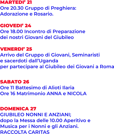 MARTEDI’ 21 Ore 20.30 Gruppo di Preghiera:  Adorazione e Rosario.  GIOVEDI’ 24 Ore 18.00 Incontro di Preparazione dei nostri Giovani del Giubileo  VENERDI’ 25 Arrivo del Gruppo di Giovani, Seminaristi  e sacerdoti dall’Uganda per partecipare al Giubileo dei Giovani a Roma   SABATO 26 Ore 11 Battesimo di Alioti Ilaria  Ore 16 Matrimonio ANNA e NICOLA   DOMENICA 27 GIUBILEO NONNI E ANZIANI;  dopo la Messa delle 10.00 Aperitivo e Musica per i Nonni e gli Anziani. RACCOLTA CARITAS