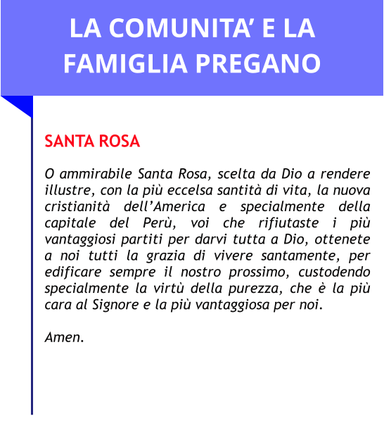 LA COMUNITA’ E LA FAMIGLIA PREGANO  SANTA ROSA  O ammirabile Santa Rosa, scelta da Dio a rendere illustre, con la più eccelsa santità di vita, la nuova cristianità dell’America e specialmente della capitale del Perù, voi che rifiutaste i più vantaggiosi partiti per darvi tutta a Dio, ottenete a noi tutti la grazia di vivere santamente, per edificare sempre il nostro prossimo, custodendo specialmente la virtù della purezza, che è la più cara al Signore e la più vantaggiosa per noi.   Amen.