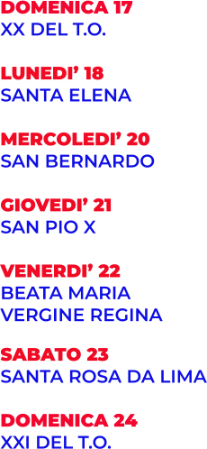 DOMENICA 17 XX DEL T.O.  LUNEDI’ 18 SANTA ELENA  MERCOLEDI’ 20 SAN BERNARDO  GIOVEDI’ 21 SAN PIO X  VENERDI’ 22 BEATA MARIA VERGINE REGINA  SABATO 23 SANTA ROSA DA LIMA  DOMENICA 24 XXI DEL T.O.