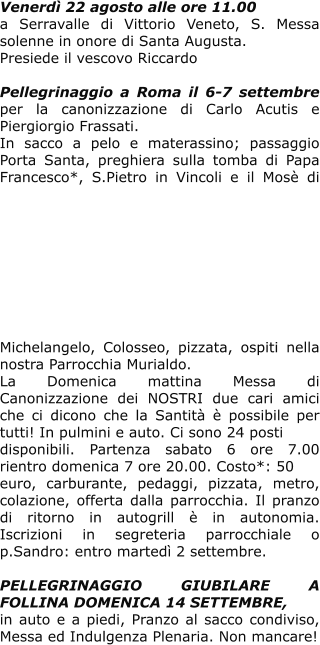 Venerdì 22 agosto alle ore 11.00 a Serravalle di Vittorio Veneto, S. Messa solenne in onore di Santa Augusta.  Presiede il vescovo Riccardo  Pellegrinaggio a Roma il 6-7 settembre per la canonizzazione di Carlo Acutis e Piergiorgio Frassati. In sacco a pelo e materassino; passaggio Porta Santa, preghiera sulla tomba di Papa Francesco*, S.Pietro in Vincoli e il Mosè di Michelangelo, Colosseo, pizzata, ospiti nella nostra Parrocchia Murialdo.  La Domenica mattina Messa di Canonizzazione dei NOSTRI due cari amici che ci dicono che la Santità è possibile per tutti! In pulmini e auto. Ci sono 24 posti  disponibili. Partenza sabato 6 ore 7.00 rientro domenica 7 ore 20.00. Costo*: 50 euro, carburante, pedaggi, pizzata, metro, colazione, offerta dalla parrocchia. Il pranzo di ritorno in autogrill è in autonomia. Iscrizioni in segreteria parrocchiale o p.Sandro: entro martedì 2 settembre.  PELLEGRINAGGIO GIUBILARE A FOLLINA DOMENICA 14 SETTEMBRE, in auto e a piedi, Pranzo al sacco condiviso, Messa ed Indulgenza Plenaria. Non mancare!