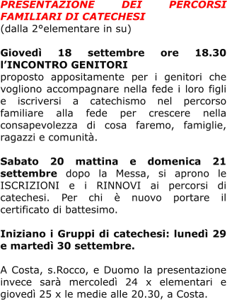 PRESENTAZIONE DEI PERCORSI FAMILIARI DI CATECHESI  (dalla 2°elementare in su)  Giovedì 18 settembre ore 18.30 l’INCONTRO GENITORI  proposto appositamente per i genitori che vogliono accompagnare nella fede i loro figli e iscriversi a catechismo nel percorso familiare alla fede per crescere nella consapevolezza di cosa faremo, famiglie, ragazzi e comunità.  Sabato 20 mattina e domenica 21 settembre dopo la Messa, si aprono le ISCRIZIONI e i RINNOVI ai percorsi di catechesi. Per chi è nuovo portare il certificato di battesimo.   Iniziano i Gruppi di catechesi: lunedì 29 e martedì 30 settembre.   A Costa, s.Rocco, e Duomo la presentazione invece sarà mercoledì 24 x elementari e giovedì 25 x le medie alle 20.30, a Costa.