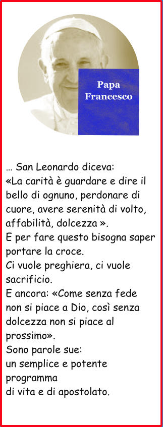 Papa Francesco  … San Leonardo diceva: «La carità è guardare e dire il bello di ognuno, perdonare di cuore, avere serenità di volto, affabilità, dolcezza ». E per fare questo bisogna saper portare la croce. Ci vuole preghiera, ci vuole sacrificio. E ancora: «Come senza fede non si piace a Dio, così senza dolcezza non si piace al prossimo». Sono parole sue: un semplice e potente programma di vita e di apostolato.