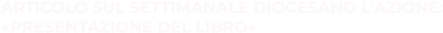ARTICOLO SUL SETTIMANALE DIOCESANO L’AZIONE: «PRESENTAZIONE DEL LIBRO»