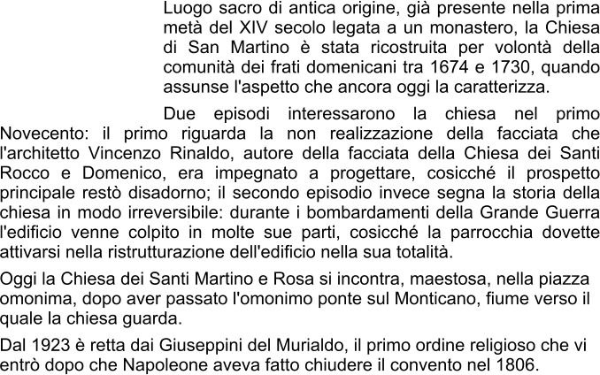 Luogo sacro di antica origine, già presente nella prima metà del XIV secolo legata a un monastero, la Chiesa di San Martino è stata ricostruita per volontà della comunità dei frati domenicani tra 1674 e 1730, quando assunse l'aspetto che ancora oggi la caratterizza. Due episodi interessarono la chiesa nel primo Novecento: il primo riguarda la non realizzazione della facciata che l'architetto Vincenzo Rinaldo, autore della facciata della Chiesa dei Santi Rocco e Domenico, era impegnato a progettare, cosicché il prospetto principale restò disadorno; il secondo episodio invece segna la storia della chiesa in modo irreversibile: durante i bombardamenti della Grande Guerra l'edificio venne colpito in molte sue parti, cosicché la parrocchia dovette attivarsi nella ristrutturazione dell'edificio nella sua totalità. Oggi la Chiesa dei Santi Martino e Rosa si incontra, maestosa, nella piazza omonima, dopo aver passato l'omonimo ponte sul Monticano, fiume verso il quale la chiesa guarda. Dal 1923 è retta dai Giuseppini del Murialdo, il primo ordine religioso che vi entrò dopo che Napoleone aveva fatto chiudere il convento nel 1806.