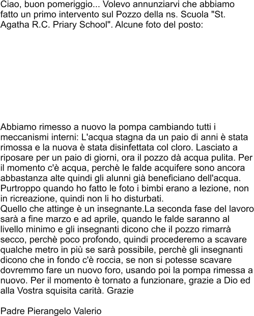 Ciao, buon pomeriggio... Volevo annunziarvi che abbiamo fatto un primo intervento sul Pozzo della ns. Scuola "St. Agatha R.C. Priary School". Alcune foto del posto:          Abbiamo rimesso a nuovo la pompa cambiando tutti i meccanismi interni: L'acqua stagna da un paio di anni è stata rimossa e la nuova è stata disinfettata col cloro. Lasciato a riposare per un paio di giorni, ora il pozzo dà acqua pulita. Per il momento c'è acqua, perchè le falde acquifere sono ancora abbastanza alte quindi gli alunni già beneficiano dell'acqua. Purtroppo quando ho fatto le foto i bimbi erano a lezione, non in ricreazione, quindi non li ho disturbati. Quello che attinge è un insegnante.La seconda fase del lavoro sarà a fine marzo e ad aprile, quando le falde saranno al livello minimo e gli insegnanti dicono che il pozzo rimarrà secco, perchè poco profondo, quindi procederemo a scavare qualche metro in più se sarà possibile, perchè gli insegnanti dicono che in fondo c'è roccia, se non si potesse scavare dovremmo fare un nuovo foro, usando poi la pompa rimessa a nuovo. Per il momento è tornato a funzionare, grazie a Dio ed alla Vostra squisita carità. Grazie  Padre Pierangelo Valerio