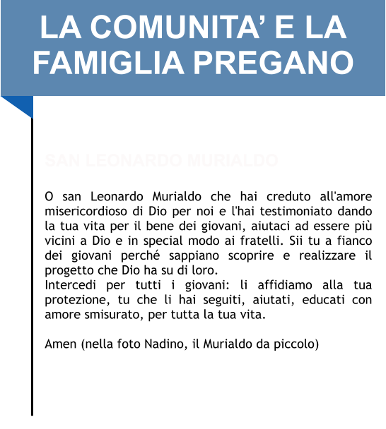 LA COMUNITA’ E LA FAMIGLIA PREGANO   SAN LEONARDO MURIALDO  O san Leonardo Murialdo che hai creduto all'amore misericordioso di Dio per noi e l'hai testimoniato dando la tua vita per il bene dei giovani, aiutaci ad essere più vicini a Dio e in special modo ai fratelli. Sii tu a fianco dei giovani perché sappiano scoprire e realizzare il progetto che Dio ha su di loro. Intercedi per tutti i giovani: li affidiamo alla tua protezione, tu che li hai seguiti, aiutati, educati con amore smisurato, per tutta la tua vita.  Amen (nella foto Nadino, il Murialdo da piccolo)