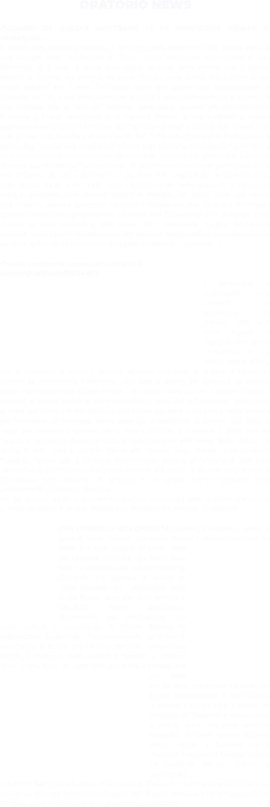 ORATORIO NEWS  P.SERGIO DA QUESTA SETTIMANA CI FA CONOSCERE MEGLIO IL MURIALDO… Il nostro caro Leonardo Murialdo è nato in questo mese nel 1828, ottavo figlio di una famiglia molto benestante di Torino. Viene battezzato nella chiesa di San Dalmazzo. A 5 anni, a causa della morte di papà viene inviato con il fratello Ernesto a Savona nel collegio dei padri Scolopi dove studia con profitto e con grandi risultati per 7 anni. Nell'ultimo anno una grossa crisi adolescenziale lo allontana da Dio, e dal bene, tanto che si trova a non riconoscersi più e a chiedere alla mamma che lo ritiri dal Collegio, dove stava sempre più abbruttendosi. Rientrato a Torino, consigliato dalla mamma Teresa, fa una profonda e sincera confessione generale che lo rialza; così riprende gli studi e dopo 2 anni supera con lode gli esami di filosofia e di arti liberali. Nel 1844 nella chiesa di S. Dalmazia, sua parrocchia, ascolta una predica sull'inferno e gli pare che il predicatore parli solo a lui e diventa una illuminazione per riavvicinarsi con amore e gratitudine a Dio che lo aveva guarito dal suo buio profondo. In questo riavvicinamento percepisce come una chiamata da Dio a diventare lui un aiuto per i ragazzi che si sentono persi, abbandonati, falliti…e nel 1845 veste l'abito clericale nella chiesa di S. Chiara ed entra in seminario dove diventa dottore in teologia. Nel 1851, come una Grazia straordinaria, diventa sacerdote ed inizia a collaborare con l'Oratorio dell'Angelo Custode diretto dal cugino Roberto. Si iscrive alla Conferenza di S. Vincenzo, dove si dava un aiuto concreto a molti poveri. Va a confessare i ragazzi del carcere minorile, aiuta i piccoli spazzacamini che vivevano vagabondi ed abbandonati nelle periferie di Torino, fa catechismo ai ragazzi analfabeti… (continua…)  Questa settimana conosciamo meglio il GRUPPO DEI MINISTRANTI I ministranti o chierichetti sono presenti in parrocchia da almeno 100 anni sono ragazzi e ragazze dalla prima comunione in su, alcuni anche adulti, che si prendono a cuore il servizio all’altare cercando di aiutare il Sacerdote durante la celebrazione Eucaristica. Molti non lo sanno, ma questo è un servizio molto privilegiato nella Chiesa perché i ministranti sono un po’ “i soldati di Gesù, i custodi”, e hanno l’onore di stare vicinissimi a Gesù che nel momento della Messa si trova sull’altare con noi nella Consacrazione del pane e del vino e nella persona del Sacerdote. Al momento siamo circa 15, e cerchiamo di trovarci 1/2 volte al mese per conoscere sempre più il nostro servizio e imparare a farlo sempre meglio. I ministranti fanno servizio, prevalentemente alla Messa delle 10.00, ma anche in altri orari e durante l’anno alle diverse feste (Natale, San Leonardo Murialdo, Pasqua ecc…). Ci viene anche chiesto insieme ai ministranti delle altre parrocchie di contribuire con il nostro servizio alla Messa in Duomo del patrono di Conegliano San Leonardo di Limoges e al Corpus Domini cittadino dove generalmente presiede il Vescovo. Ps: Se qualche adulto o giovane o ragazzo/a che ha già fatto la prima comunione si sente chiamato a questo servizio può rivolgersi a Leonardo. (Leonardo)  UNA DOMENICA DI COMUNITÀ: ricevere il Vangelo e vivere la gioia di stare insieme. Domenica scorsa i ragazzi dell’Anno del Seme e le loro famiglie (il primo anno del percorso familiare alla fede) sono stati i protagonisti di una Domenica di Comunità. La giornata è iniziata in modo speciale con l’animazione della Santa Messa, dove bambini, genitori e catechisti hanno partecipato attivamente alla celebrazione con canti, letture e presentando le offerte durante la celebrazione eucaristica. Successivamente, si è svolta una Caccia al Tesoro che ha coinvolto tutti. Indizio dopo indizio, il mistero è stato svelato: il Vangelo, il “Tesoro” della nostra fede. Ad ogni famiglia è stata consegnata una copia del Vangelo, testimonianza della vita e degli insegnamenti di Gesù Cristo. A seguire il pranzo tutti Insieme, un momento di fraternità e condivisione a tavola, dove non sono mancate specialità di tante regioni italiane! Dopo pranzo, i bambini hanno imparato a leggere il Vangelo guidati dai catechisti, mentre i genitori si sono riuniti con Padre Sandro per tuffarsi nella Parola di Gesù per scrutarne la profondità. Una bellissima giornata trascorsa all’insegna dell’allegria cristiana e della riscoperta del Vangelo come Tesoro della vita. (Francesca catechista)