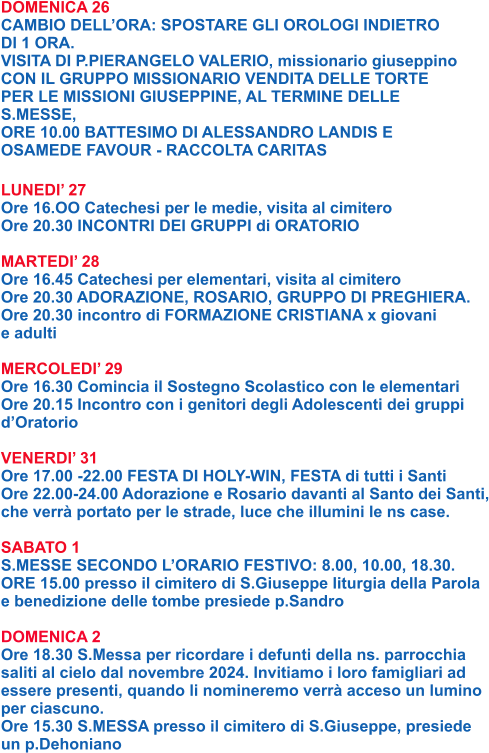 DOMENICA 26 CAMBIO DELL’ORA: SPOSTARE GLI OROLOGI INDIETRO  DI 1 ORA. VISITA DI P.PIERANGELO VALERIO, missionario giuseppino CON IL GRUPPO MISSIONARIO VENDITA DELLE TORTE  PER LE MISSIONI GIUSEPPINE, AL TERMINE DELLE  S.MESSE, ORE 10.00 BATTESIMO DI ALESSANDRO LANDIS E  OSAMEDE FAVOUR - RACCOLTA CARITAS  LUNEDI’ 27 Ore 16.OO Catechesi per le medie, visita al cimitero Ore 20.30 INCONTRI DEI GRUPPI di ORATORIO  MARTEDI’ 28 Ore 16.45 Catechesi per elementari, visita al cimitero Ore 20.30 ADORAZIONE, ROSARIO, GRUPPO DI PREGHIERA. Ore 20.30 incontro di FORMAZIONE CRISTIANA x giovani  e adulti  MERCOLEDI’ 29 Ore 16.30 Comincia il Sostegno Scolastico con le elementari Ore 20.15 Incontro con i genitori degli Adolescenti dei gruppi d’Oratorio  VENERDI’ 31 Ore 17.00 -22.00 FESTA DI HOLY-WIN, FESTA di tutti i Santi Ore 22.00-24.00 Adorazione e Rosario davanti al Santo dei Santi, che verrà portato per le strade, luce che illumini le ns case.  SABATO 1 S.MESSE SECONDO L’ORARIO FESTIVO: 8.00, 10.00, 18.30. ORE 15.00 presso il cimitero di S.Giuseppe liturgia della Parola e benedizione delle tombe presiede p.Sandro  DOMENICA 2 Ore 18.30 S.Messa per ricordare i defunti della ns. parrocchia saliti al cielo dal novembre 2024. Invitiamo i loro famigliari ad essere presenti, quando li nomineremo verrà acceso un lumino per ciascuno. Ore 15.30 S.MESSA presso il cimitero di S.Giuseppe, presiede  un p.Dehoniano