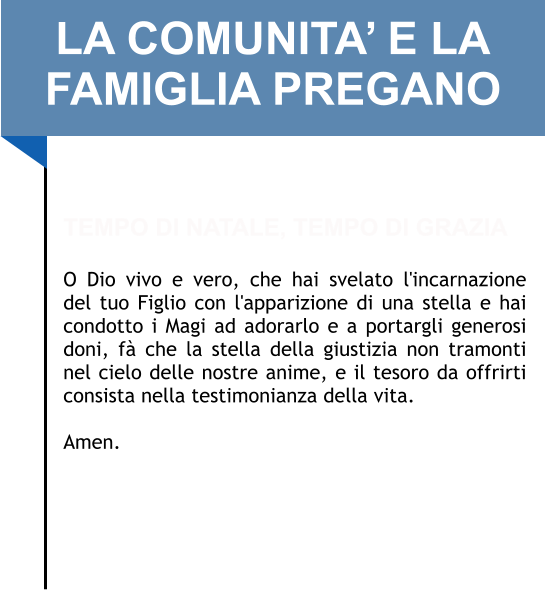 LA COMUNITA’ E LA FAMIGLIA PREGANO   TEMPO DI NATALE, TEMPO DI GRAZIA  O Dio vivo e vero, che hai svelato l'incarnazione del tuo Figlio con l'apparizione di una stella e hai condotto i Magi ad adorarlo e a portargli generosi doni, fà che la stella della giustizia non tramonti nel cielo delle nostre anime, e il tesoro da offrirti consista nella testimonianza della vita.   Amen.