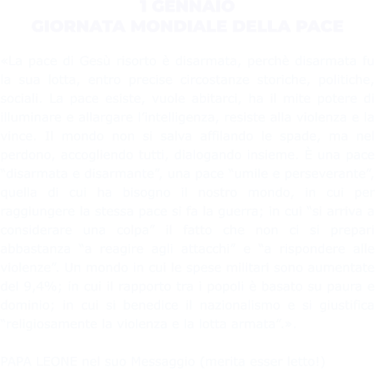 1 GENNAIO GIORNATA MONDIALE DELLA PACE  «La pace di Gesù risorto è disarmata, perchè disarmata fu la sua lotta, entro precise circostanze storiche, politiche, sociali. La pace esiste, vuole abitarci, ha il mite potere di illuminare e allargare l’intelligenza, resiste alla violenza e la vince. Il mondo non si salva affilando le spade, ma nel perdono, accogliendo tutti, dialogando insieme. È una pace “disarmata e disarmante”, una pace “umile e perseverante”, quella di cui ha bisogno il nostro mondo, in cui per raggiungere la stessa pace si fa la guerra; in cui “si arriva a considerare una colpa” il fatto che non ci si prepari abbastanza “a reagire agli attacchi” e “a rispondere alle violenze”. Un mondo in cui le spese militari sono aumentate del 9,4%; in cui il rapporto tra i popoli è basato su paura e dominio; in cui si benedice il nazionalismo e si giustifica “religiosamente la violenza e la lotta armata”.».   PAPA LEONE nel suo Messaggio (merita esser letto!)