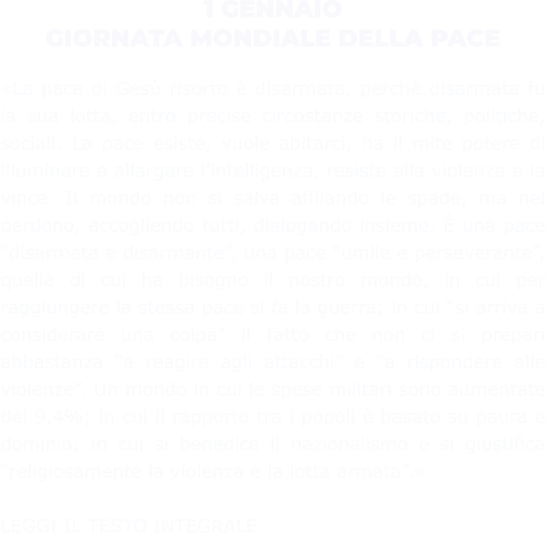 1 GENNAIO GIORNATA MONDIALE DELLA PACE  «La pace di Gesù risorto è disarmata, perchè disarmata fu la sua lotta, entro precise circostanze storiche, politiche, sociali. La pace esiste, vuole abitarci, ha il mite potere di illuminare e allargare l’intelligenza, resiste alla violenza e la vince. Il mondo non si salva affilando le spade, ma nel perdono, accogliendo tutti, dialogando insieme. È una pace “disarmata e disarmante”, una pace “umile e perseverante”, quella di cui ha bisogno il nostro mondo, in cui per raggiungere la stessa pace si fa la guerra; in cui “si arriva a considerare una colpa” il fatto che non ci si prepari abbastanza “a reagire agli attacchi” e “a rispondere alle violenze”. Un mondo in cui le spese militari sono aumentate del 9,4%; in cui il rapporto tra i popoli è basato su paura e dominio; in cui si benedice il nazionalismo e si giustifica “religiosamente la violenza e la lotta armata”.».   LEGGI IL TESTO INTEGRALE