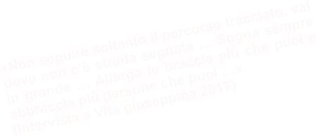 «Non seguire soltanto il percorso tracciato, vai dove non c’è strada segnata … Sogna sempre in grande … Allarga le braccia più che puoi e abbraccia più persone che puoi …». (intervista a Vita giuseppina 2017)