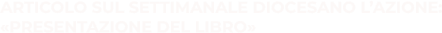 ARTICOLO SUL SETTIMANALE DIOCESANO L’AZIONE: «PRESENTAZIONE DEL LIBRO»