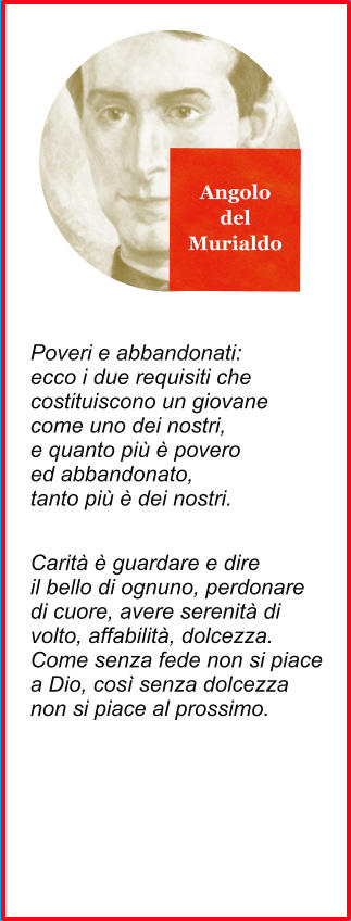 Angolo del Murialdo Poveri e abbandonati: ecco i due requisiti che costituiscono un giovane come uno dei nostri, e quanto più è povero ed abbandonato, tanto più è dei nostri. Carità è guardare e dire il bello di ognuno, perdonare  di cuore, avere serenità di  volto, affabilità, dolcezza.  Come senza fede non si piace a Dio, così senza dolcezza  non si piace al prossimo.