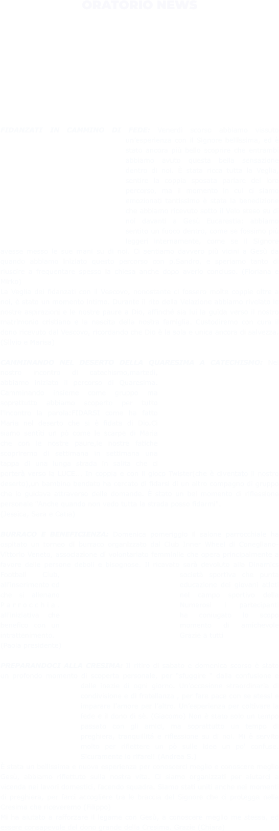 ORATORIO NEWS  FIDANZATI IN CAMMINO DI FEDE: Venerdì scorso abbiamo vissuto un’esperienza con il Signore bellissima, ed è stato ancora più bello scoprire che entrambi abbiamo avuto questa bella sensazione dentro di noi. È stata ricca tutta la Veglia, sentire la coppia sposata parlare del loro percorso, ma il momento in cui ci siamo emozionati tantissimo è stata la benedizione che abbiamo ricevuto sotto il Velo steso su di noi davanti a Gesù Eucarestia: abbiamo sentito un fuoco dentro, come se fossimo più leggeri internamente, come se il Signore avesse messo le sue mani su di noi. Ci sentiamo davvero più vicini a Gesù da quando abbiamo iniziato questo percorso con p.Sandro, e speriamo tanto di riuscire a frequentare spesso la chiesa anche dopo averlo concluso. (Floriana e Mirko)  La Veglia dei fidanzati con il Vescovo, nonostante ci fossero molte coppie oltre a noi, è stato un momento intimo. Durante il rito della Velazione abbiamo rivelato le nostre aspirazioni e le nostre paure a Dio, affinché sia lui la guida verso il nostro matrimonio cristiano e la nascita della nostra famiglia. Custodiremo con cura il dono ricevuto dal Vescovo, ricordando che Dio è la sola e unica ancora di salvezza. (Silvio e Marisa)  CAMMINANDO NEL DESERTO DELLA QUARESIMA A CATECHISMO: Nel nostro incontro di catechismo,martedì, abbiamo iniziato il percorso di Quaresima. Camminando insieme come gruppo ma soprattutto abbiamo scoperto per tutto l'incontro la parola:FIDARSI come ha fatto Maria nel deserto che si è fidata di Dio.Ci siamo sentiti un pò come le scarpe di Maria che con le nostre paure,le nostre fatiche scopriremo di settimana in settimana una tappa di una lunga strada in salita che ci porterà verso la LUCE... In coppia e con il gioco Twister(che è diventato il nostro deserto),un bambino bendato ha cercato di fidarsi di un altro compagno di gruppo che lo guidava attraverso delle domande. È stato un bel momento di riflessione personale "Anche quando non vedo tutta la strada posso fidarmi". (Jessica, Sara e Catia)  BURRACO E BENEFICIENZA: Domenica pomeriggio il salone parrocchiale ha ospitato un torneo di burraco organizzato dal Club Inner Wheel di Conegliano-Vittorio Veneto, associazione di volontariato femminile che opera principalmente a favore delle persone deboli e bisognose. Il ricavato sarà devoluto alla Dinamics Football Club, società sportiva che punta all'inserimento ed educazione dei giovani atleti che si allenano nel campo sportivo della Parrocchia. Numerosi i partecipanti all'iniziativa che ha coniugato lo scopo benefico con un momento di amichevole intrattenimento. Grazie a tutti (Paola presidente)  PREPARANDOCI ALLA CRESIMA: Il ritiro di sabato e domenica scorso è stato un profondo momento di scoperta personale, per “sfuggire “ dalla confusione e dalle inezie di ogni giorno. Un’occasione straordinaria di condivisione e di fratellanza , per fare pace con se stessi e imparare l’amore per l’altro. Un’esperienza per coltivare la fede e il dono di sè. (Giacomo) Non è stato solo un tempo passato con gli amici, ma soprattutto un tempo di preghiera, tranquillitá e riflessione su di noi. Mi è servito molto per riflettere un pò sulle idee un po' confuse. Sicuramente lo rifarei! (Andrea S.)  È stata un bellissima e nuova esperienza per conoscerci meglio e conoscere meglio Gesù, abbiamo riflettuto sulla nostra vita. Ci siamo organizzati per aiutarci a vicenda nei lavori domestici, facendo squadra. Siamo stati uniti anche nei momenti di preghiera, per farci accogliere tra le braccia del Signore che ci protegga nella Cresima che riceveremo (Filippo)  Mi ha aiutato a rafforzare il legame con Gesù, a conoscere meglio me stessa, ed essere consapevole del dono grande della Cresima. Grazie (Chiara)