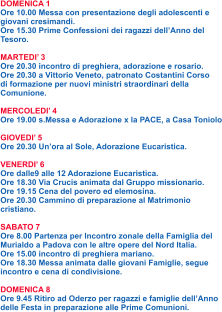 DOMENICA 1 Ore 10.00 Messa con presentazione degli adolescenti e giovani cresimandi. Ore 15.30 Prime Confessioni dei ragazzi dell’Anno del Tesoro.  MARTEDI’ 3 Ore 20.30 incontro di preghiera, adorazione e rosario. Ore 20.30 a Vittorio Veneto, patronato Costantini Corso di formazione per nuovi ministri straordinari della Comunione.  MERCOLEDI’ 4 Ore 19.00 s.Messa e Adorazione x la PACE, a Casa Toniolo  GIOVEDI’ 5 Ore 20.30 Un’ora al Sole, Adorazione Eucaristica.  VENERDI’ 6 Ore dalle9 alle 12 Adorazione Eucaristica. Ore 18.30 Via Crucis animata dal Gruppo missionario. Ore 19.15 Cena del povero ed elemosina. Ore 20.30 Cammino di preparazione al Matrimonio cristiano.  SABATO 7 Ore 8.00 Partenza per Incontro zonale della Famiglia del Murialdo a Padova con le altre opere del Nord Italia. Ore 15.00 incontro di preghiera mariano. Ore 18.30 Messa animata dalle giovani Famiglie, segue incontro e cena di condivisione.  DOMENICA 8 Ore 9.45 Ritiro ad Oderzo per ragazzi e famiglie dell’Anno delle Festa in preparazione alle Prime Comunioni.