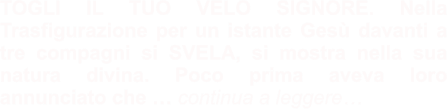 TOGLI IL TUO VELO SIGNORE. Nella Trasfigurazione per un istante Gesù davanti a tre compagni si SVELA, si mostra nella sua natura divina. Poco prima aveva loro annunciato che … continua a leggere…